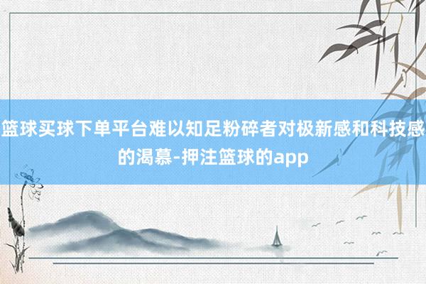 篮球买球下单平台难以知足粉碎者对极新感和科技感的渴慕-押注篮球的app