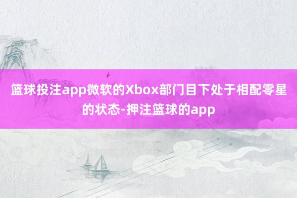 篮球投注app微软的Xbox部门目下处于相配零星的状态-押注篮球的app