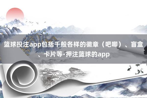 篮球投注app包括千般各样的徽章（吧唧）、盲盒、卡片等-押注篮球的app