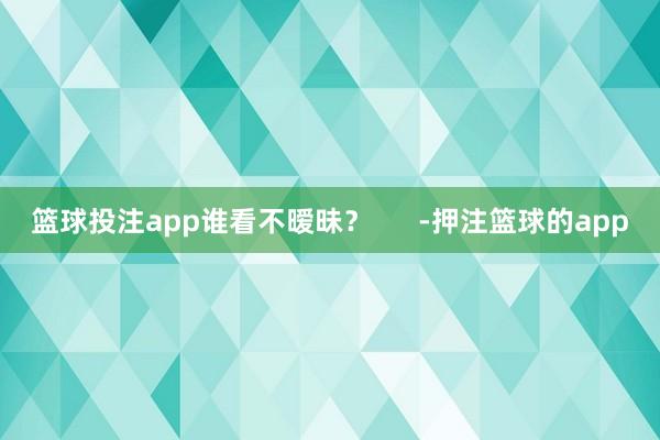 篮球投注app谁看不暧昧？      -押注篮球的app