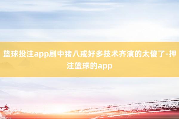 篮球投注app剧中猪八戒好多技术齐演的太傻了-押注篮球的app