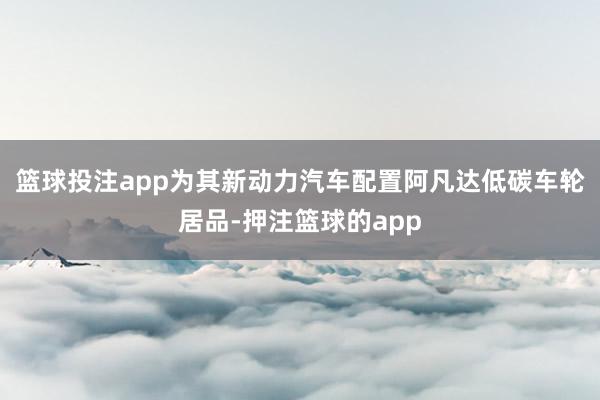 篮球投注app为其新动力汽车配置阿凡达低碳车轮居品-押注篮球的app