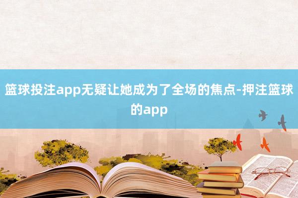 篮球投注app无疑让她成为了全场的焦点-押注篮球的app