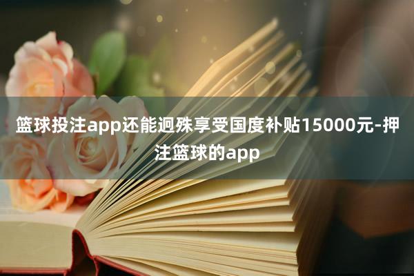 篮球投注app还能迥殊享受国度补贴15000元-押注篮球的app