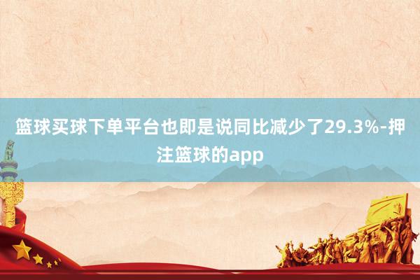 篮球买球下单平台也即是说同比减少了29.3%-押注篮球的app