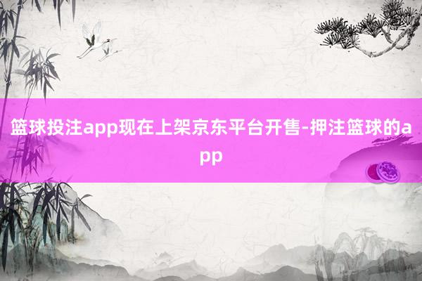 篮球投注app现在上架京东平台开售-押注篮球的app