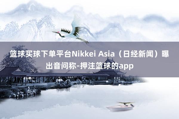 篮球买球下单平台Nikkei Asia（日经新闻）曝出音问称-押注篮球的app