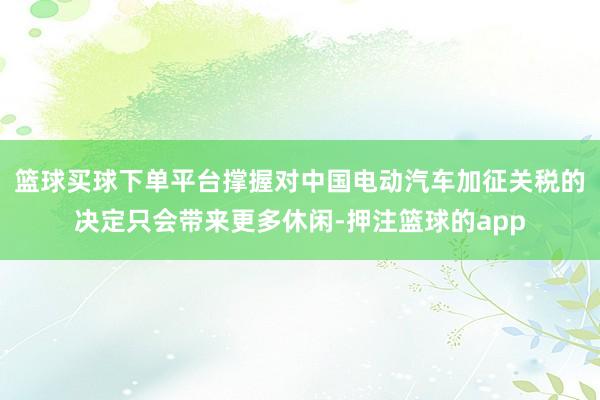 篮球买球下单平台撑握对中国电动汽车加征关税的决定只会带来更多休闲-押注篮球的app