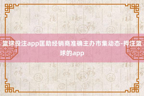 篮球投注app匡助经销商准确主办市集动态-押注篮球的app