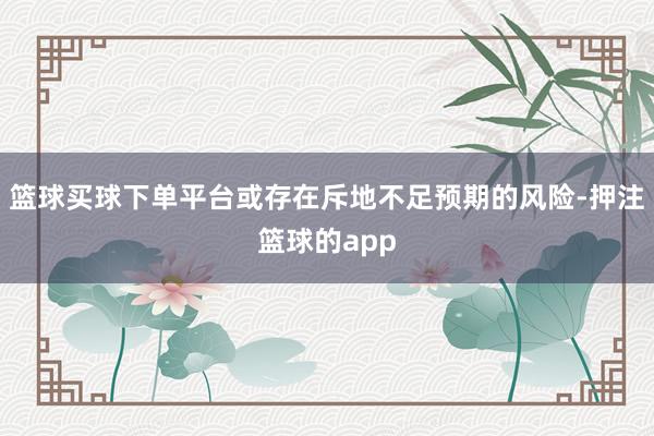 篮球买球下单平台或存在斥地不足预期的风险-押注篮球的app