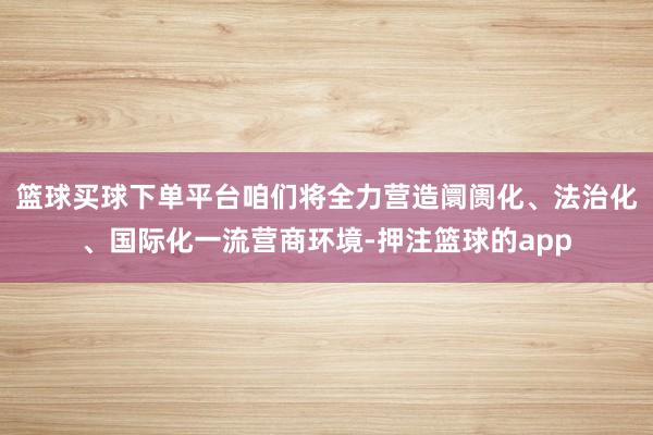 篮球买球下单平台咱们将全力营造阛阓化、法治化、国际化一流营商环境-押注篮球的app