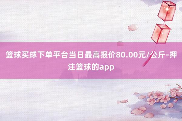 篮球买球下单平台当日最高报价80.00元/公斤-押注篮球的app