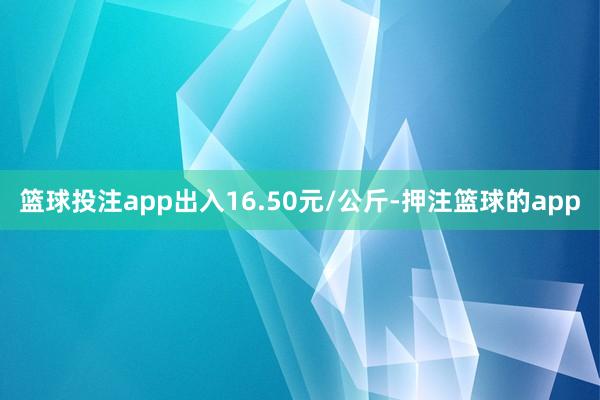 篮球投注app出入16.50元/公斤-押注篮球的app