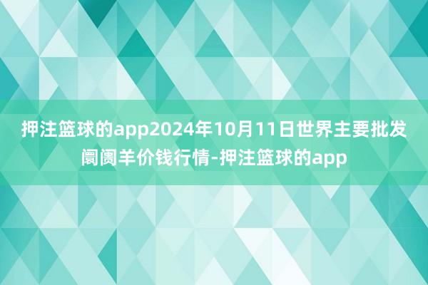 押注篮球的app2024年10月11日世界主要批发阛阓羊价钱行情-押注篮球的app