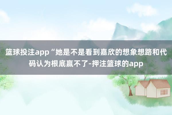 篮球投注app“她是不是看到嘉欣的想象想路和代码认为根底赢不了-押注篮球的app