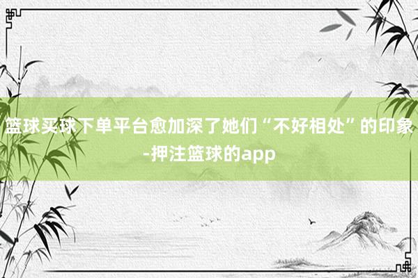 篮球买球下单平台愈加深了她们“不好相处”的印象-押注篮球的app