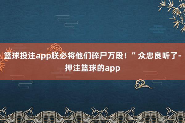 篮球投注app朕必将他们碎尸万段！”众忠良听了-押注篮球的app