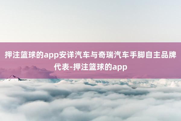 押注篮球的app安详汽车与奇瑞汽车手脚自主品牌代表-押注篮球的app