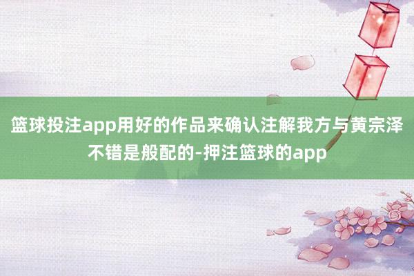 篮球投注app用好的作品来确认注解我方与黄宗泽不错是般配的-押注篮球的app