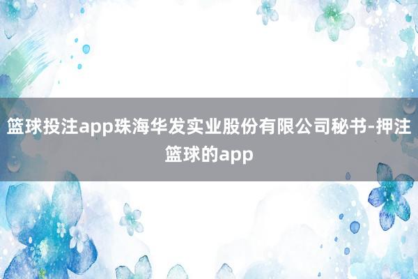 篮球投注app珠海华发实业股份有限公司秘书-押注篮球的app