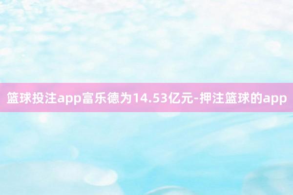 篮球投注app富乐德为14.53亿元-押注篮球的app