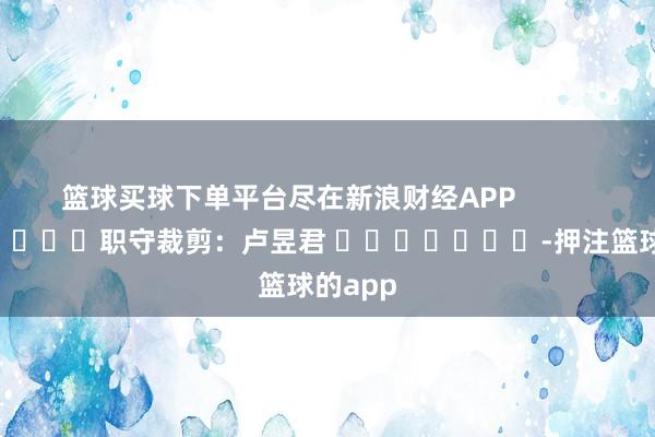 篮球买球下单平台尽在新浪财经APP            						职守裁剪：卢昱君 							-押注篮球的app