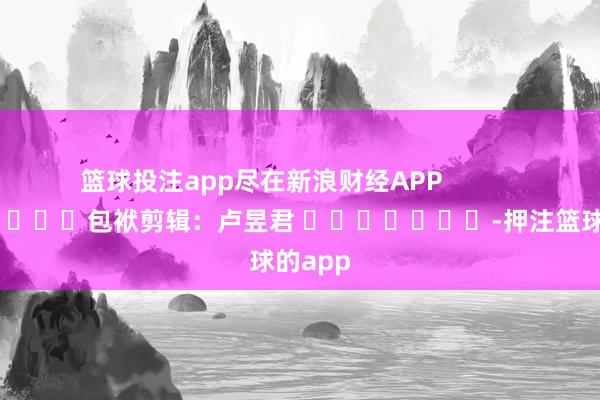 篮球投注app尽在新浪财经APP            						包袱剪辑：卢昱君 							-押注篮球的app