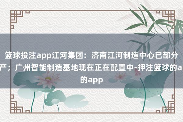 篮球投注app江河集团：济南江河制造中心已部分投产；广州智能制造基地现在正在配置中-押注篮球的app