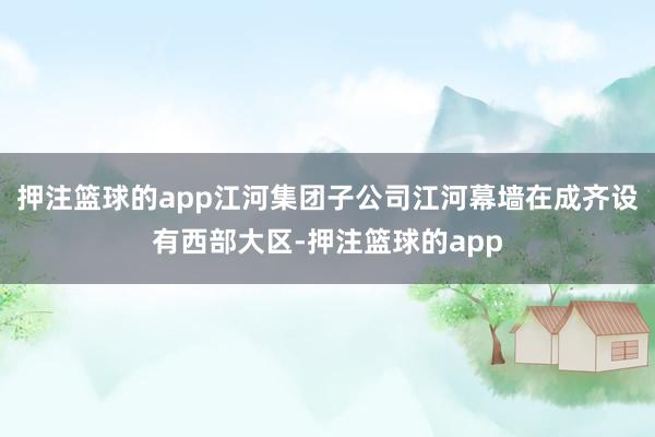 押注篮球的app江河集团子公司江河幕墙在成齐设有西部大区-押注篮球的app