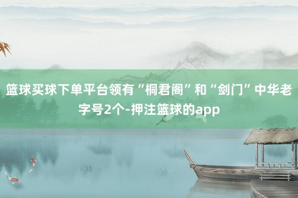 篮球买球下单平台领有“桐君阁”和“剑门”中华老字号2个-押注篮球的app