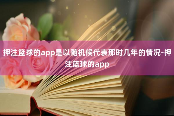 押注篮球的app是以随机候代表那时几年的情况-押注篮球的app