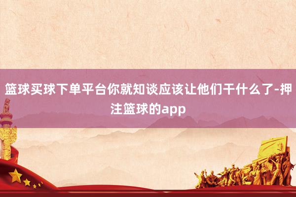 篮球买球下单平台你就知谈应该让他们干什么了-押注篮球的app