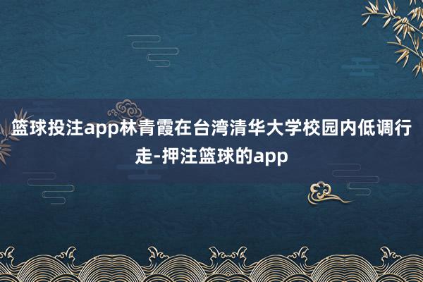 篮球投注app林青霞在台湾清华大学校园内低调行走-押注篮球的app