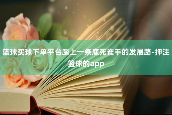 篮球买球下单平台踏上一条鹿死谁手的发展路-押注篮球的app