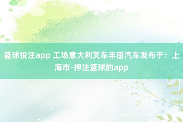 篮球投注app 工场意大利叉车丰田汽车发布于：上海市-押注篮球的app