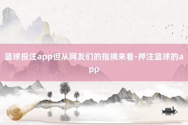 篮球投注app但从网友们的指摘来看-押注篮球的app