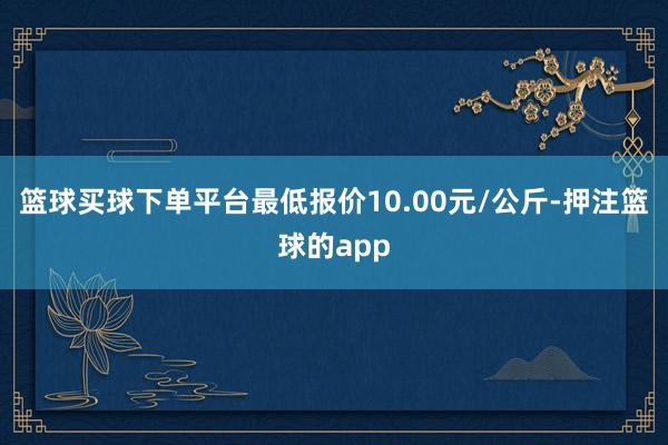 篮球买球下单平台最低报价10.00元/公斤-押注篮球的app