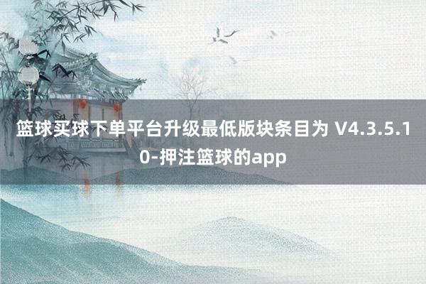 篮球买球下单平台升级最低版块条目为 V4.3.5.10-押注篮球的app