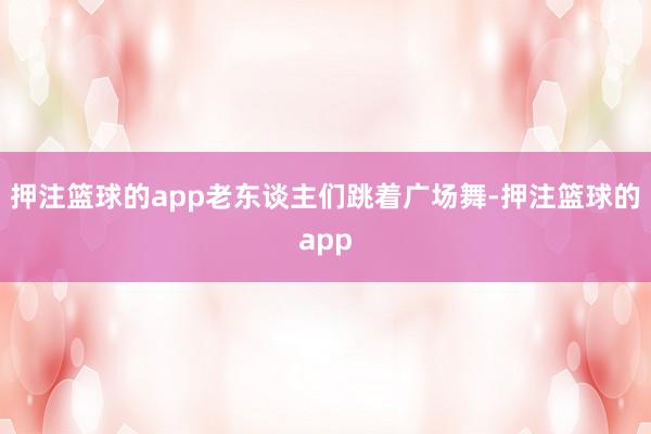 押注篮球的app老东谈主们跳着广场舞-押注篮球的app