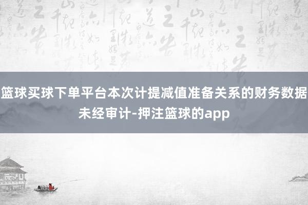 篮球买球下单平台本次计提减值准备关系的财务数据未经审计-押注篮球的app