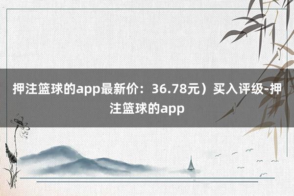 押注篮球的app最新价：36.78元）买入评级-押注篮球的app