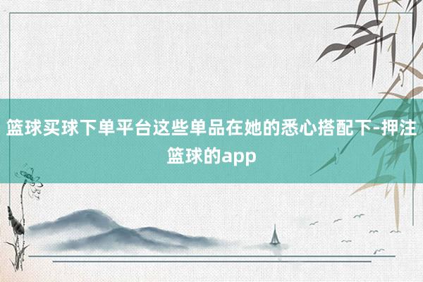 篮球买球下单平台这些单品在她的悉心搭配下-押注篮球的app