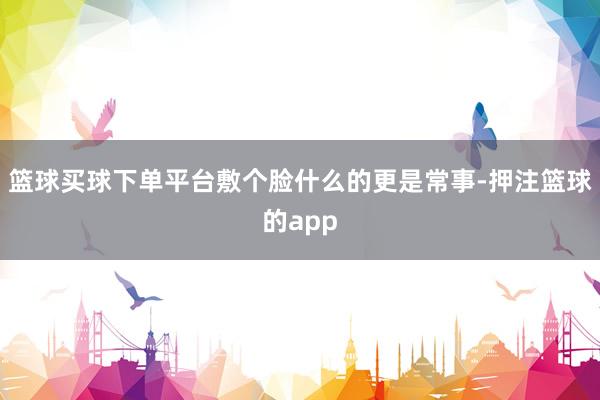 篮球买球下单平台敷个脸什么的更是常事-押注篮球的app