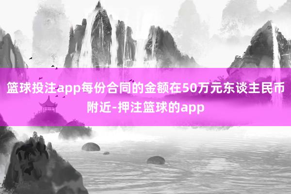 篮球投注app每份合同的金额在50万元东谈主民币附近-押注篮球的app