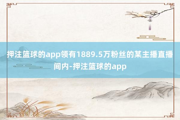 押注篮球的app领有1889.5万粉丝的某主播直播间内-押注篮球的app