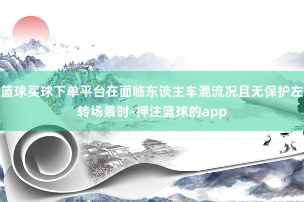 篮球买球下单平台在面临东谈主车混流况且无保护左转场景时-押注篮球的app