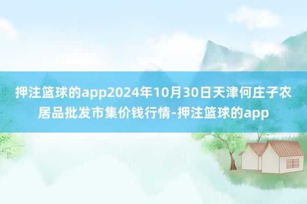 押注篮球的app2024年10月30日天津何庄子农居品批发市集价钱行情-押注篮球的app