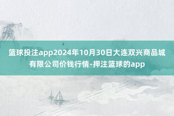 篮球投注app2024年10月30日大连双兴商品城有限公司价钱行情-押注篮球的app