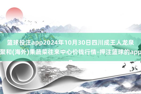 篮球投注app2024年10月30日四川成王人龙泉聚和(海外)果蔬菜往来中心价钱行情-押注篮球的app