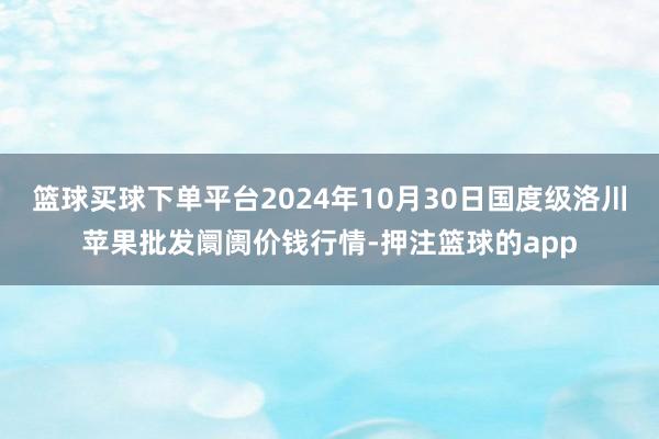 篮球买球下单平台2024年10月30日国度级洛川苹果批发阛阓价钱行情-押注篮球的app